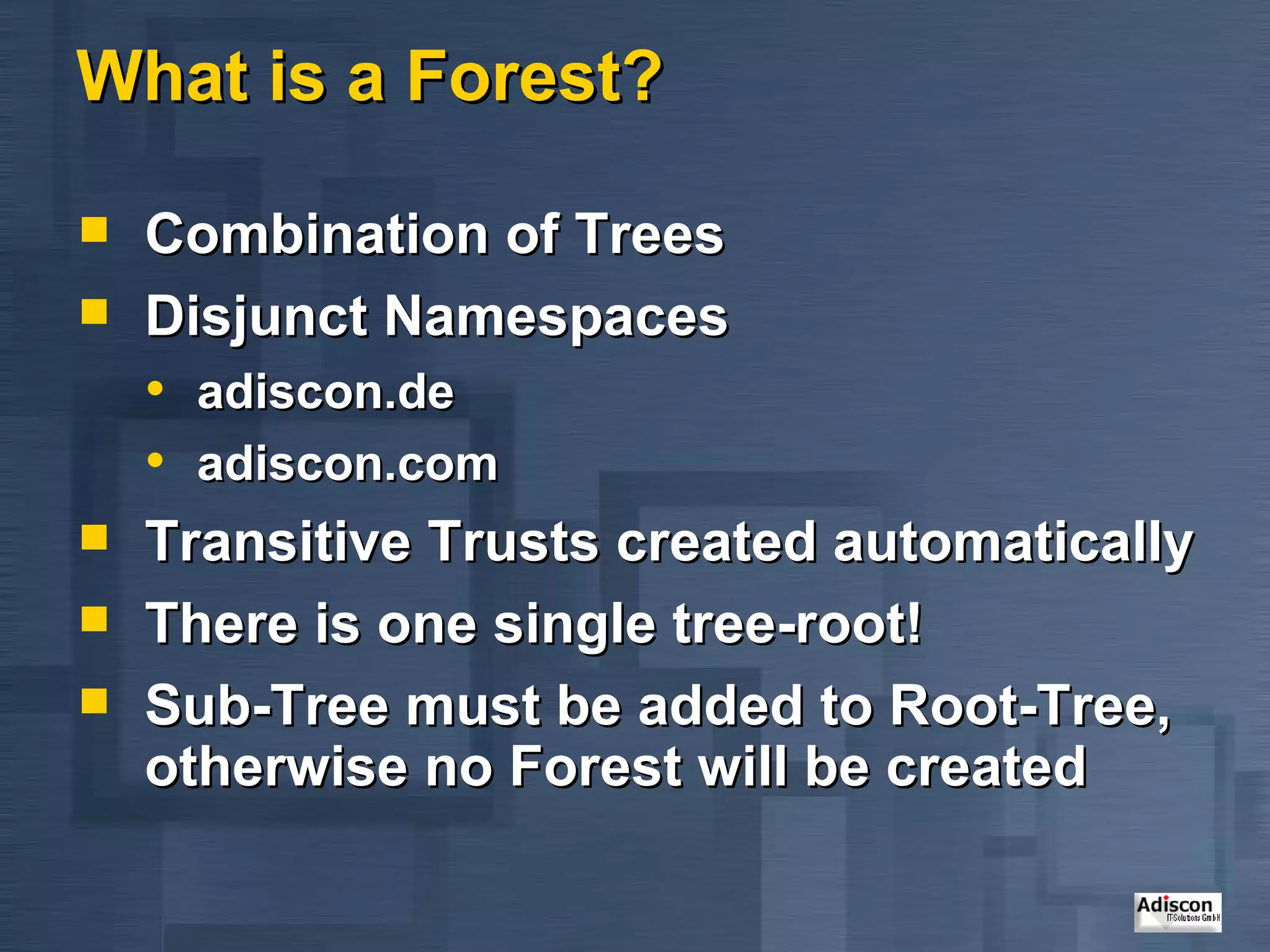 What is a Forest? Combination of Trees Disjunct Namespaces adiscon.de adiscon.com Transitive Trusts created automatically There is one single tree-root! Sub-Tree must be added to Root-Tree, otherwise no Forest will be created 