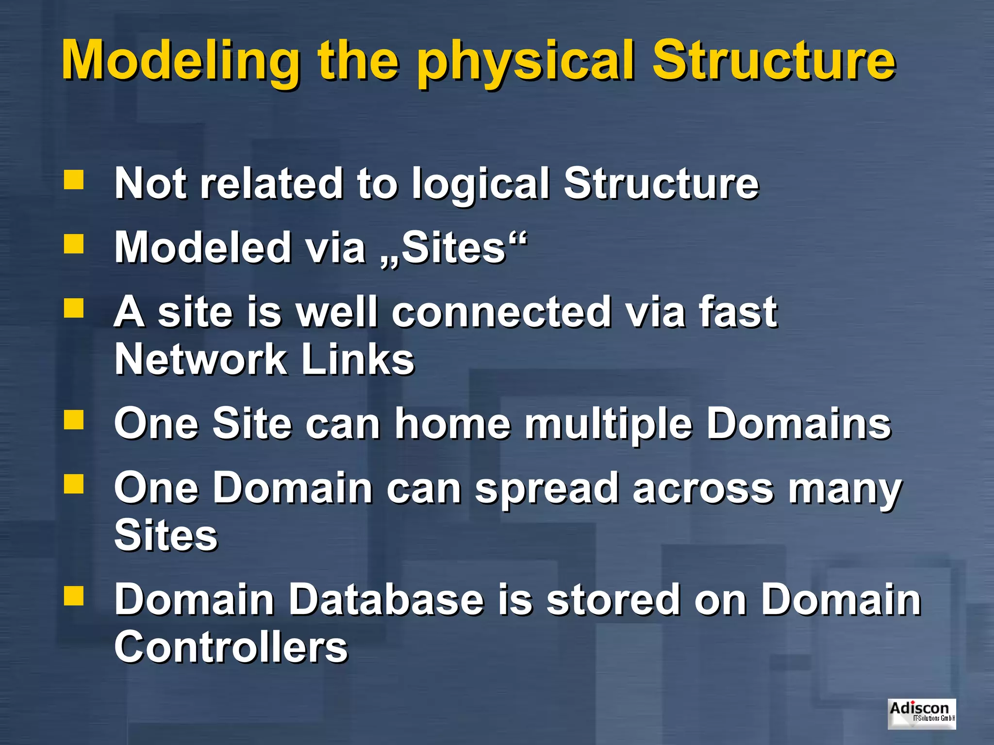 Modeling the physical Structure Not related to logical Structure Modeled via „Sites“ A site is well connected via fast Network Links One Site can home multiple Domains One Domain can spread across many Sites Domain Database is stored on Domain Controllers 
