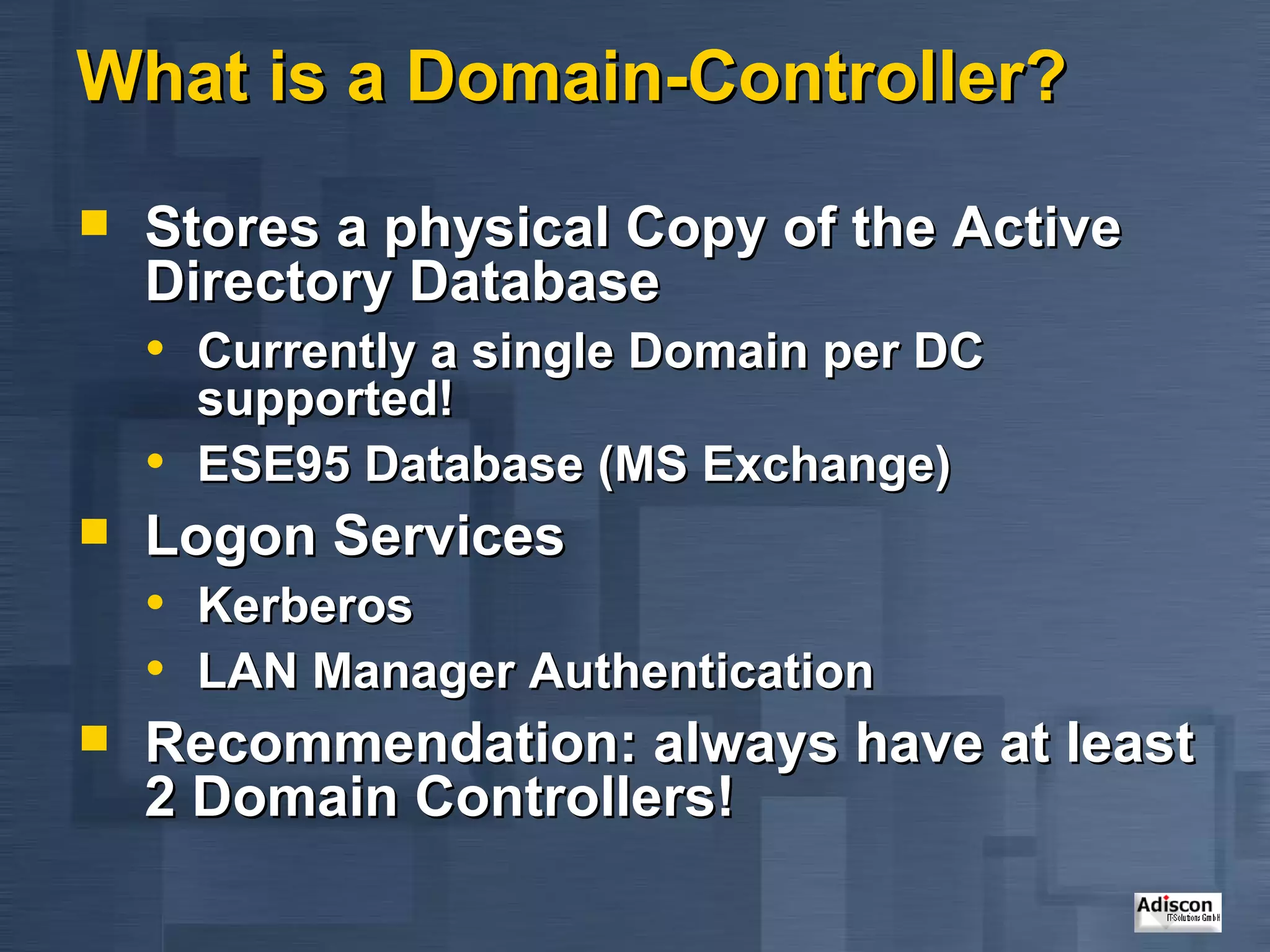 What is a Domain-Controller? Stores a physical Copy of the Active Directory Database Currently a single Domain per DC supported! ESE95 Database (MS Exchange) Logon Services Kerberos LAN Manager Authentication Recommendation: always have at least 2 Domain Controllers! 