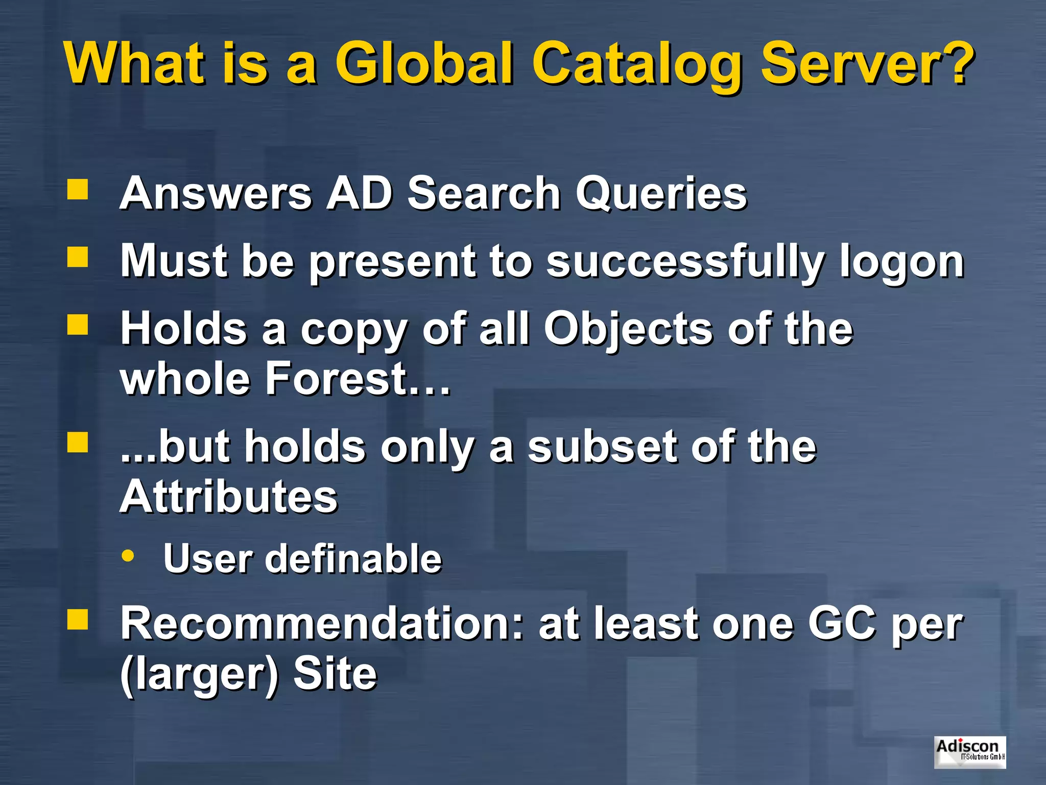 What is a Global Catalog Server? Answers AD Search Queries Must be present to successfully logon  Holds a copy of all Objects of the whole Forest… ...but holds only a subset of the Attributes User definable  Recommendation: at least one GC per (larger) Site 