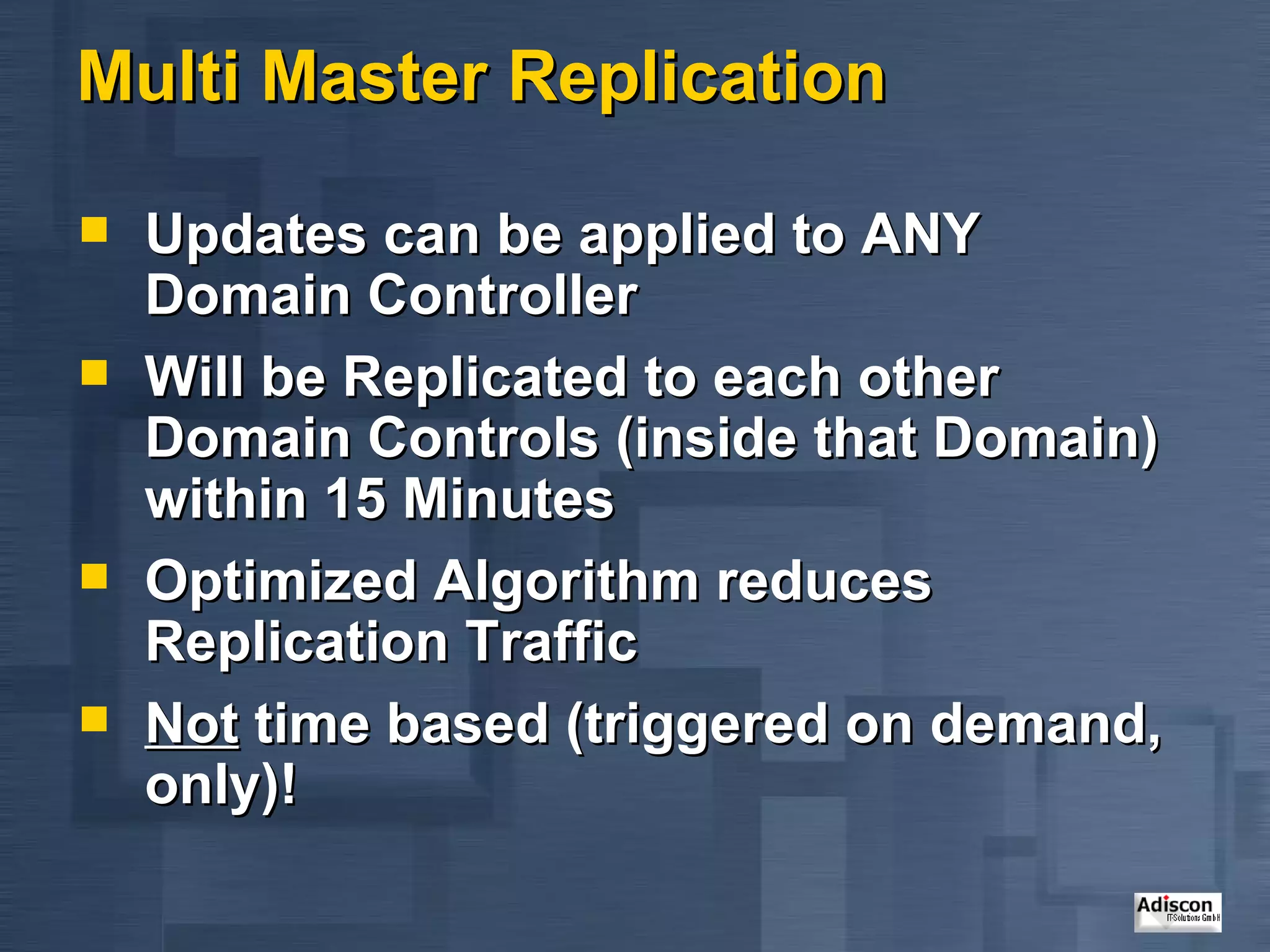 Multi Master Replication Updates can be applied to ANY Domain Controller Will be Replicated to each other Domain Controls (inside that Domain) within 15 Minutes Optimized Algorithm reduces Replication Traffic Not  time based (triggered on demand, only)! 