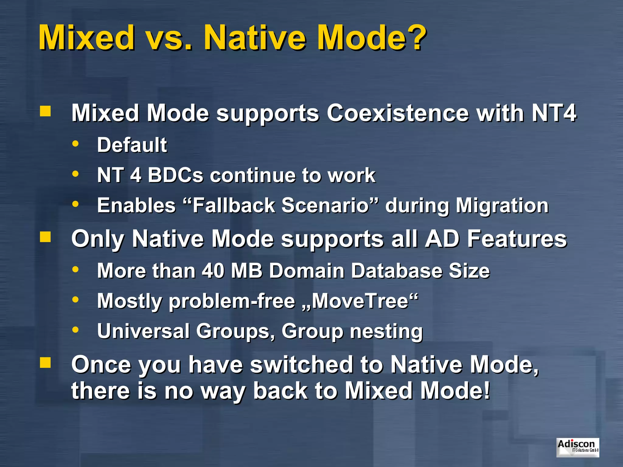 Mixed vs. Native Mode? Mixed Mode supports Coexistence with NT4 Default NT 4 BDCs continue to work Enables “Fallback Scenario” during Migration Only Native Mode supports all AD Features More than 40 MB Domain Database Size Mostly problem-free „MoveTree“ Universal Groups, Group nesting Once you have switched to Native Mode, there is no way back to Mixed Mode! 