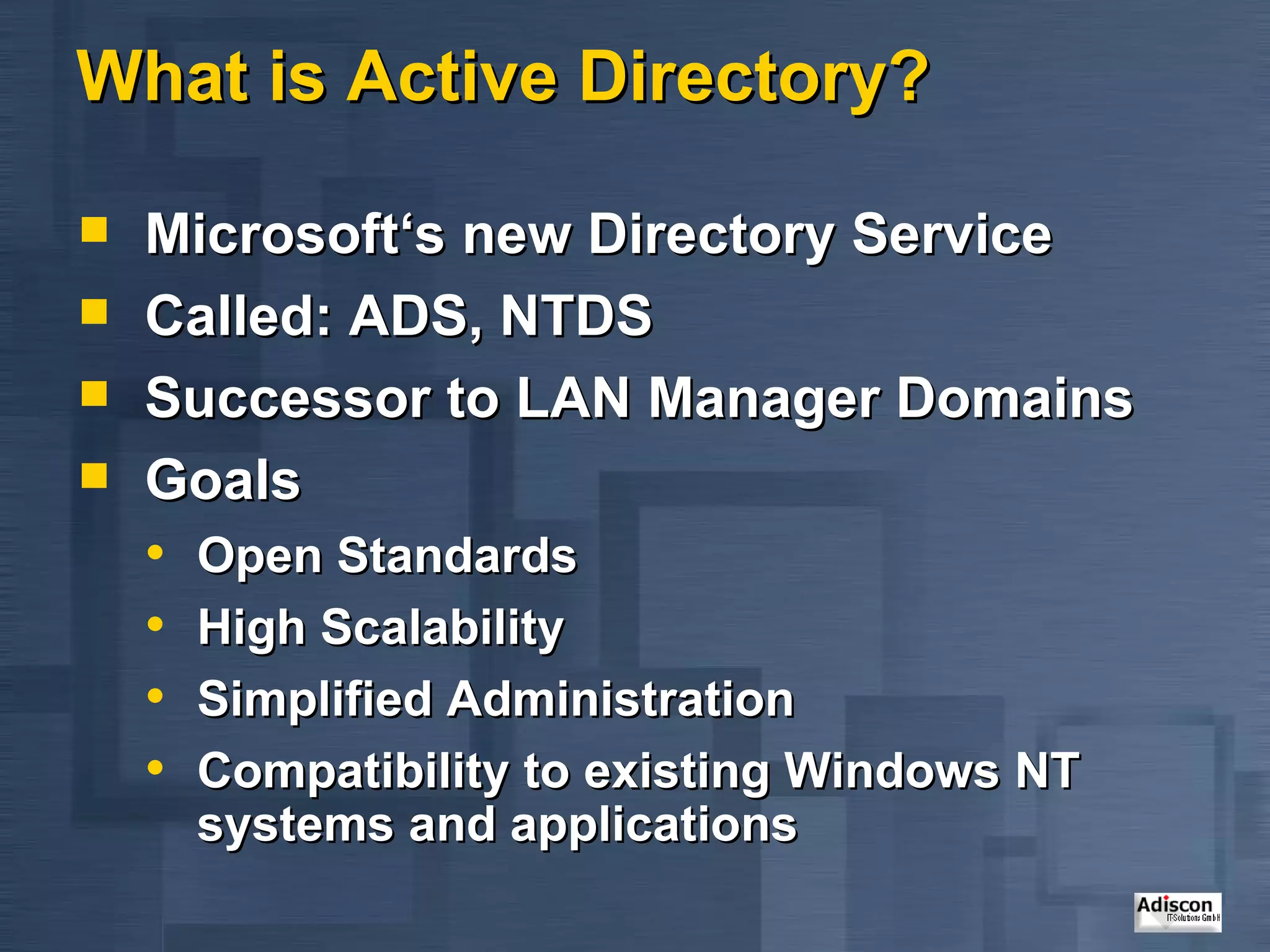 What is Active Directory? Microsoft‘s new Directory Service Called: ADS, NTDS Successor to LAN Manager Domains Goals Open Standards High Scalability Simplified Administration Compatibility to existing Windows NT systems and applications 