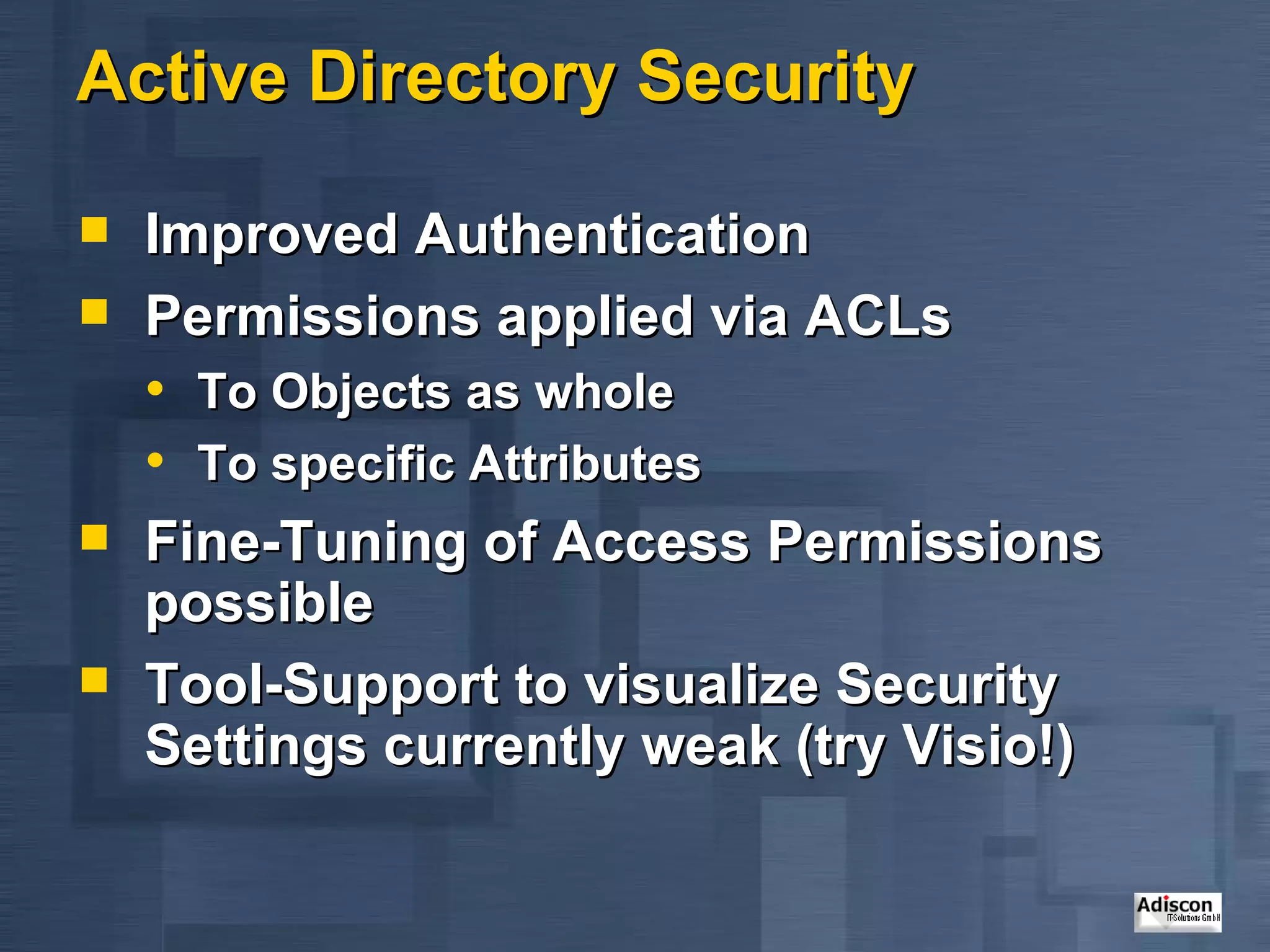 Active Directory Security Improved Authentication Permissions applied via ACLs To Objects as whole To specific Attributes Fine-Tuning of Access Permissions possible Tool-Support to visualize Security Settings currently weak (try Visio!) 