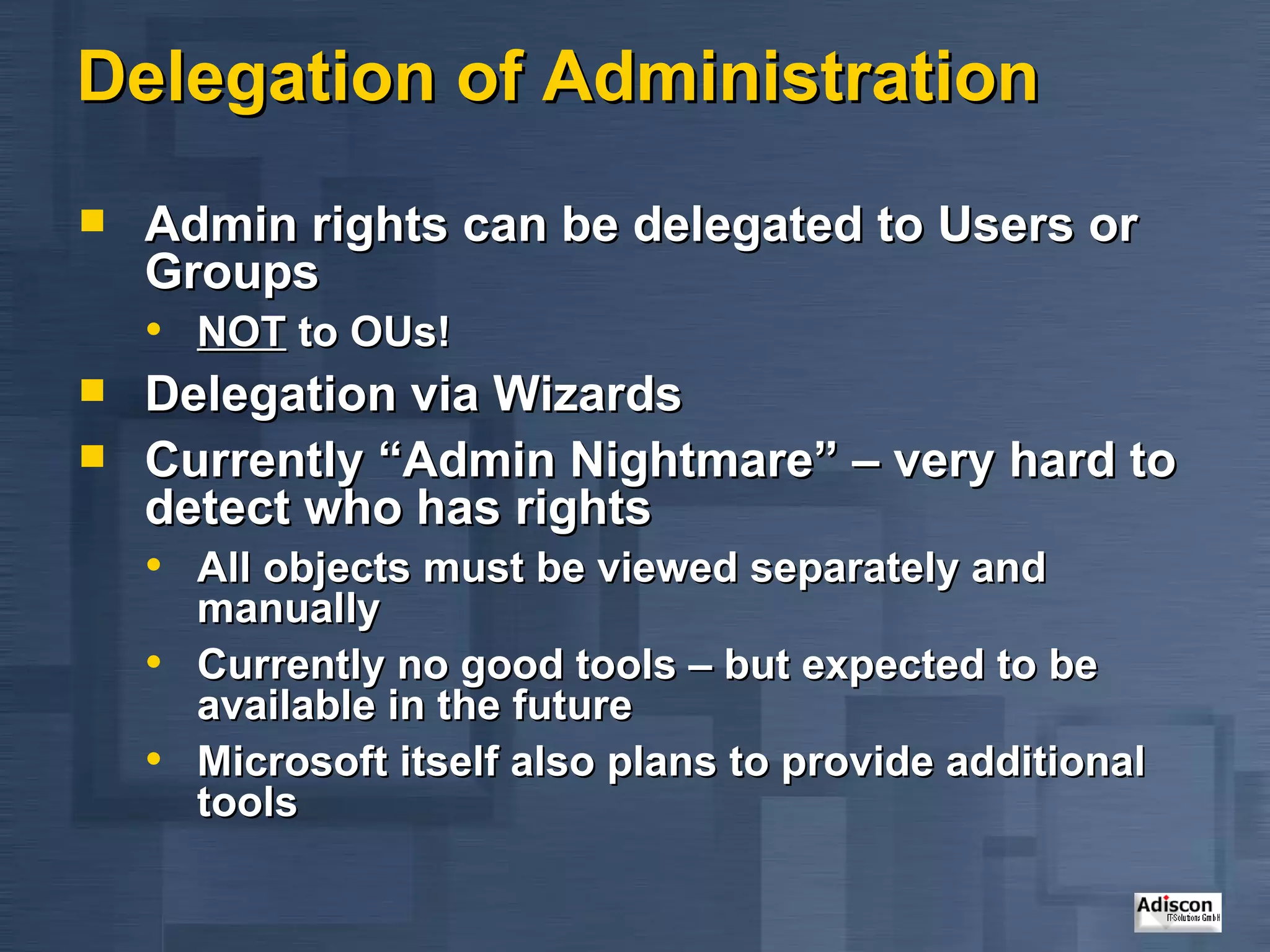 Delegation of Administration Admin rights can be delegated to Users or Groups NOT  to OUs! Delegation via Wizards Currently “Admin Nightmare” – very hard to detect who has rights All objects must be viewed separately and manually Currently no good tools – but expected to be available in the future Microsoft itself also plans to provide additional tools 