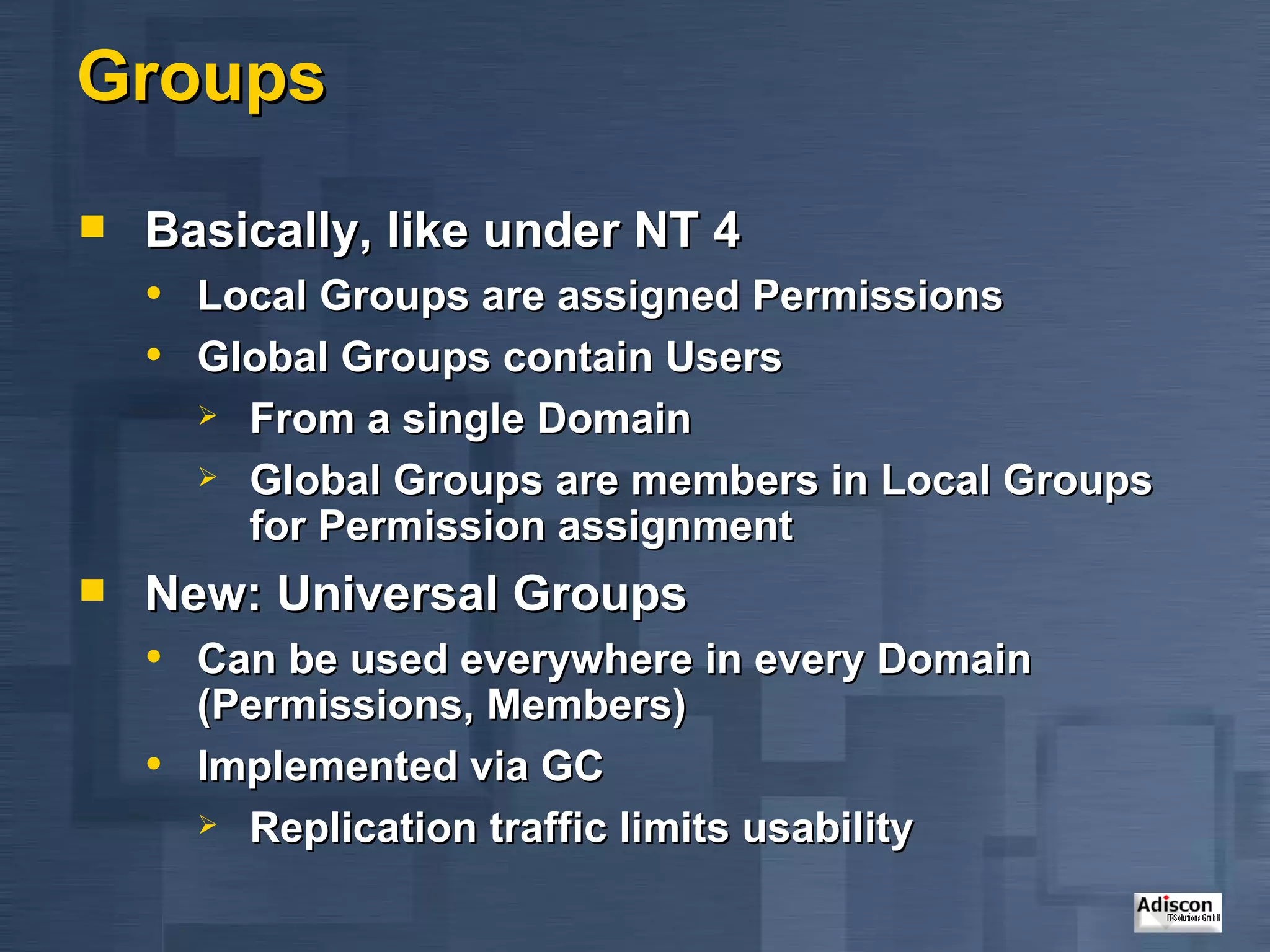 Groups Basically, like under NT 4 Local Groups are assigned Permissions Global Groups contain Users From a single Domain Global Groups are members in Local Groups for Permission assignment New: Universal Groups Can be used everywhere in every Domain (Permissions, Members) Implemented via GC Replication traffic limits usability 