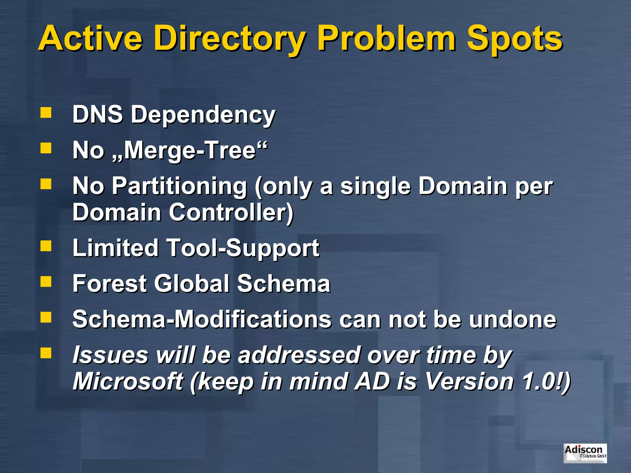 Active Directory Problem Spots DNS Dependency No „Merge-Tree“ No Partitioning (only a single Domain per Domain Controller)  Limited Tool-Support Forest Global Schema Schema-Modifications can not be undone Issues will be addressed over time by Microsoft (keep in mind AD is Version 1.0!) 