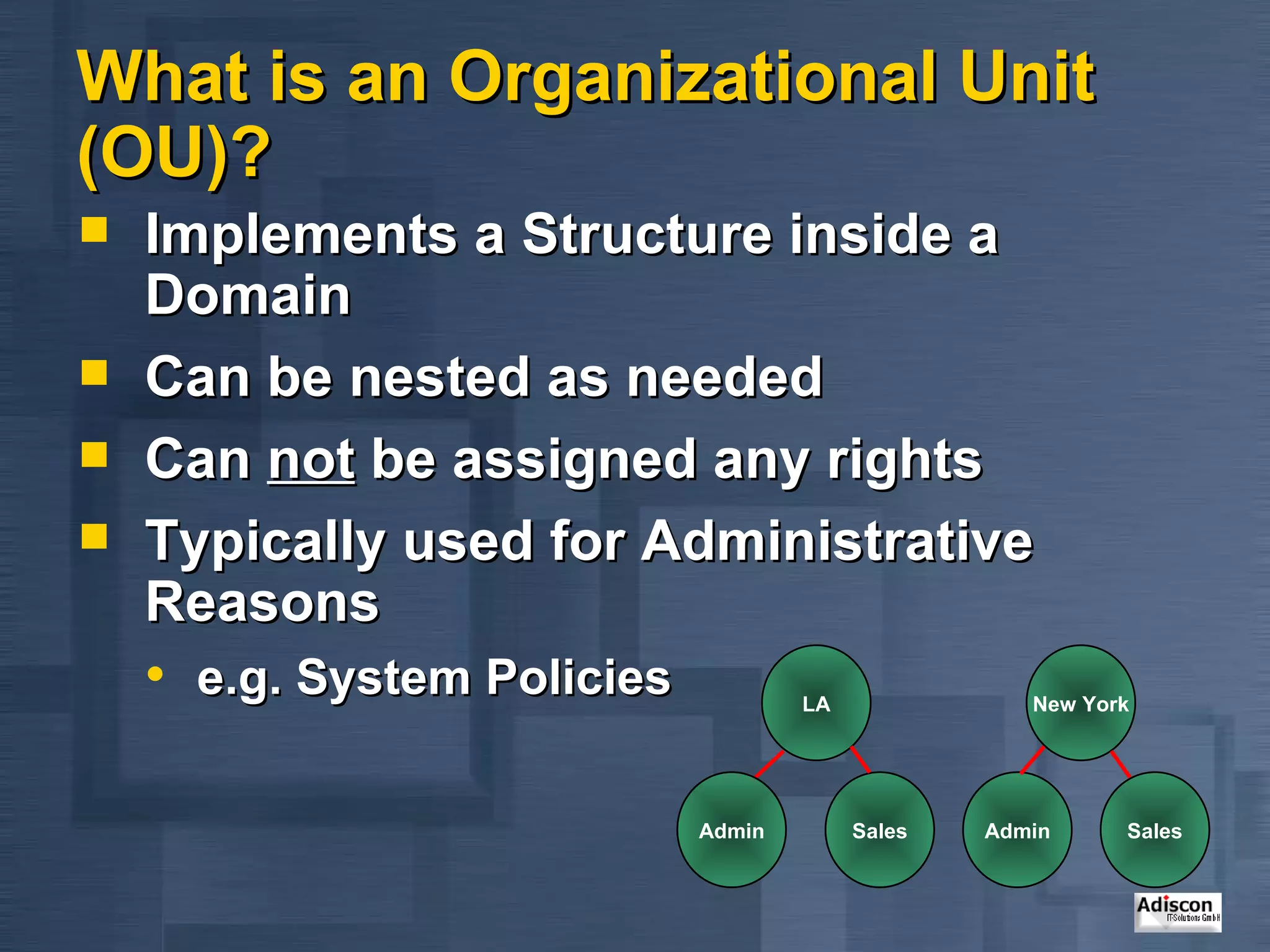 What is an Organizational Unit (OU)? Implements a Structure inside a Domain Can be nested as needed Can  not  be assigned any rights Typically used for Administrative Reasons e.g. System Policies LA Admin New York Sales Admin Sales 
