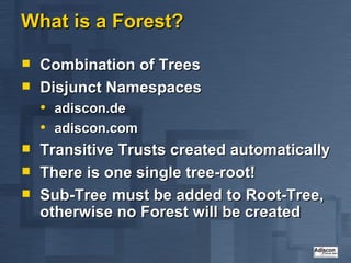 What is a Forest? Combination of Trees Disjunct Namespaces adiscon.de adiscon.com Transitive Trusts created automatically There is one single tree-root! Sub-Tree must be added to Root-Tree, otherwise no Forest will be created 