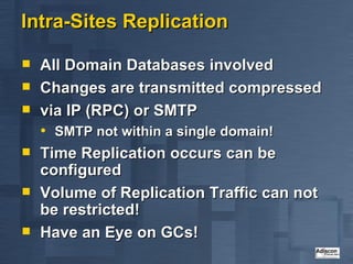 Intra-Sites Replication All Domain Databases involved Changes are transmitted compressed via IP (RPC) or SMTP SMTP not within a single domain! Time Replication occurs can be configured Volume of Replication Traffic can not be restricted! Have an Eye on GCs! 