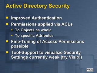 Active Directory Security Improved Authentication Permissions applied via ACLs To Objects as whole To specific Attributes Fine-Tuning of Access Permissions possible Tool-Support to visualize Security Settings currently weak (try Visio!) 