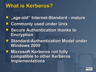 What is Kerberos? „ age-old“ Internet-Standard - mature Commonly used under Unix Secure Authentication thanks to Encryption Standard-Authentication Model under Windows 2000 Microsoft Kerberos not fully compatible to other Kerberos Implementations 