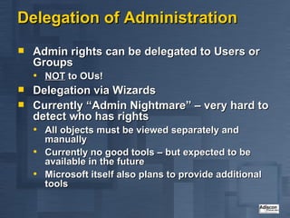 Delegation of Administration Admin rights can be delegated to Users or Groups NOT  to OUs! Delegation via Wizards Currently “Admin Nightmare” – very hard to detect who has rights All objects must be viewed separately and manually Currently no good tools – but expected to be available in the future Microsoft itself also plans to provide additional tools 