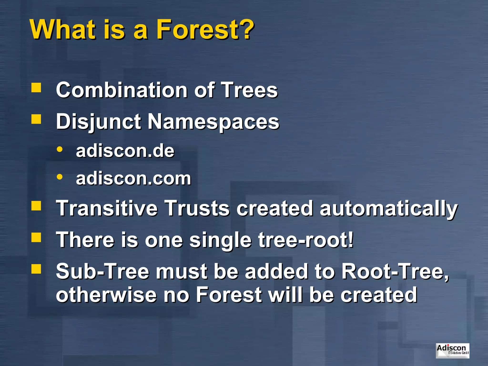 What is a Forest?

   Combination of Trees
   Disjunct Namespaces
    • adiscon.de
    • adiscon.com
   Transitive Trusts created automatically
   There is one single tree-root!
   Sub-Tree must be added to Root-Tree,
    otherwise no Forest will be created
 