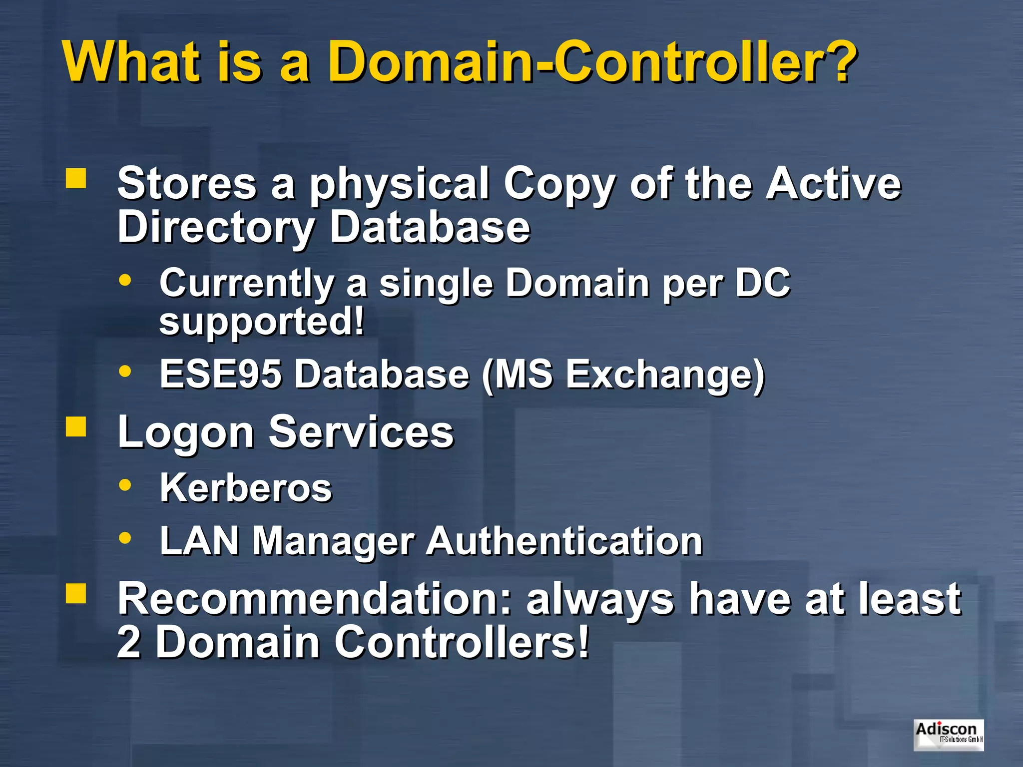What is a Domain-Controller?
   Stores a physical Copy of the Active
    Directory Database
    • Currently a single Domain per DC
      supported!
    • ESE95 Database (MS Exchange)
   Logon Services
    • Kerberos
    • LAN Manager Authentication
   Recommendation: always have at least
    2 Domain Controllers!
 