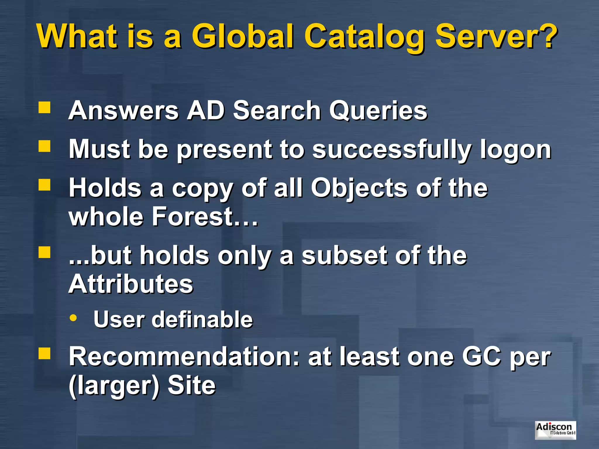 What is a Global Catalog Server?

   Answers AD Search Queries
   Must be present to successfully logon
   Holds a copy of all Objects of the
    whole Forest…
   ...but holds only a subset of the
    Attributes
    • User definable
   Recommendation: at least one GC per
    (larger) Site
 
