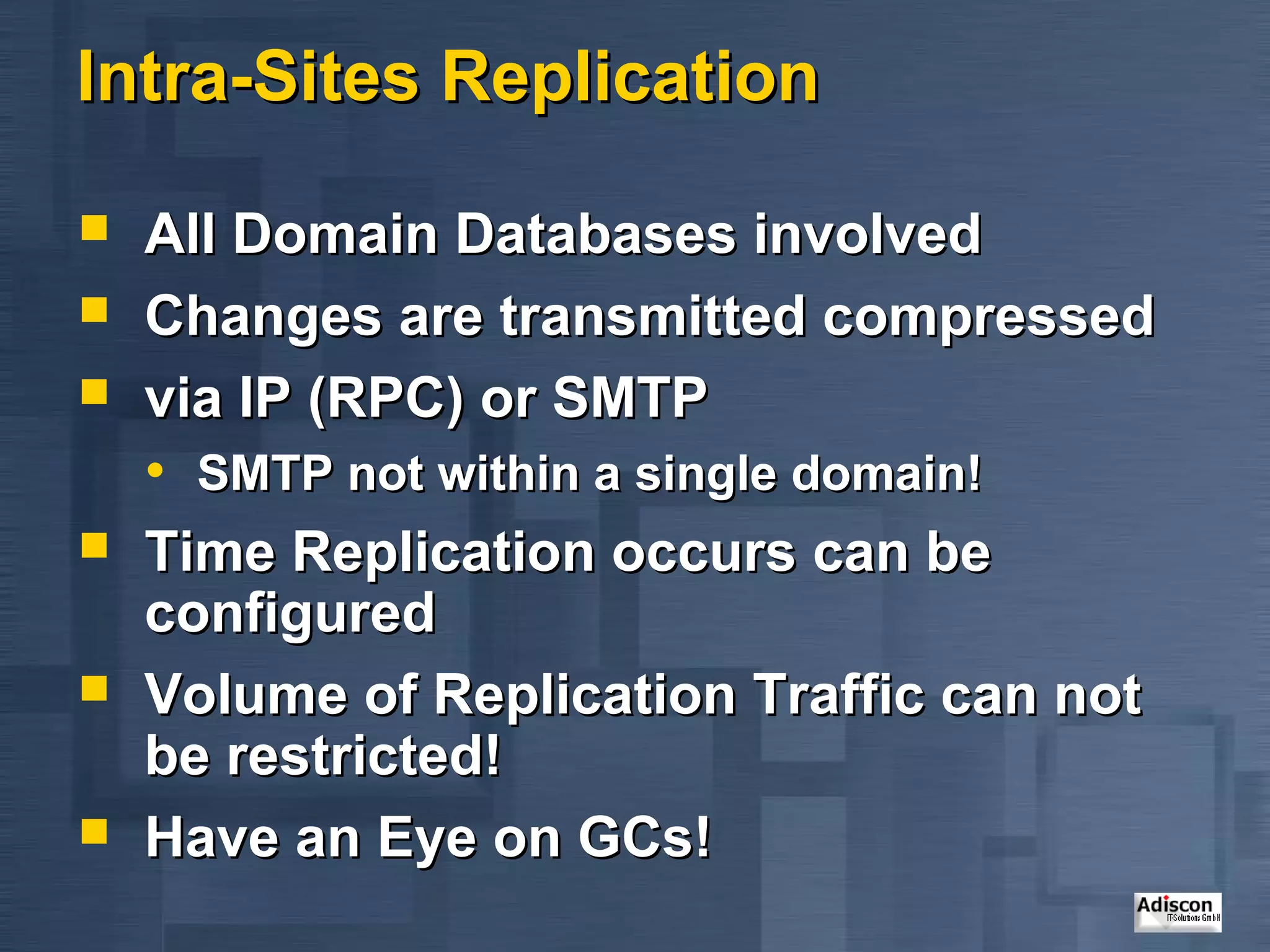 Intra-Sites Replication

   All Domain Databases involved
   Changes are transmitted compressed
   via IP (RPC) or SMTP
    • SMTP not within a single domain!
   Time Replication occurs can be
    configured
   Volume of Replication Traffic can not
    be restricted!
   Have an Eye on GCs!
 