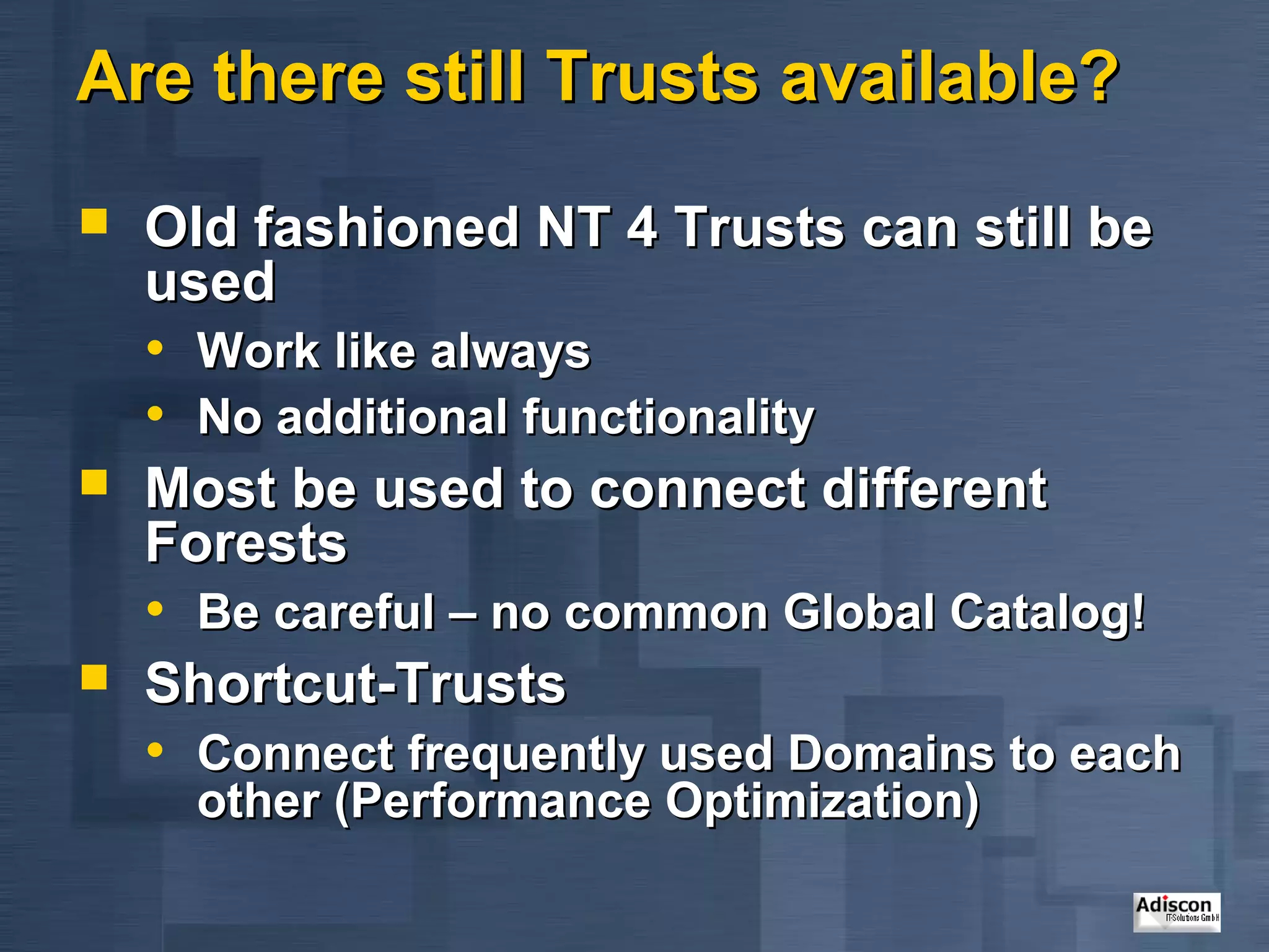 Are there still Trusts available?
   Old fashioned NT 4 Trusts can still be
    used
    • Work like always
    • No additional functionality
   Most be used to connect different
    Forests
    • Be careful – no common Global Catalog!
   Shortcut-Trusts
    • Connect frequently used Domains to each
      other (Performance Optimization)
 