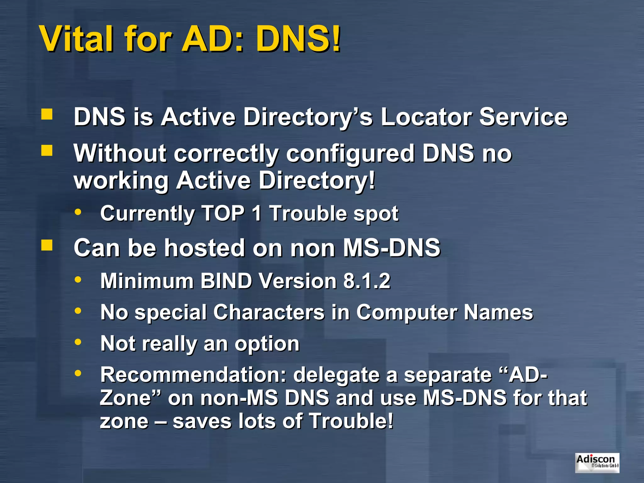 Vital for AD: DNS!
   DNS is Active Directory’s Locator Service
   Without correctly configured DNS no
    working Active Directory!
    • Currently TOP 1 Trouble spot
   Can be hosted on non MS-DNS
    • Minimum BIND Version 8.1.2
    • No special Characters in Computer Names
    • Not really an option
    • Recommendation: delegate a separate “AD-
      Zone” on non-MS DNS and use MS-DNS for that
      zone – saves lots of Trouble!
 