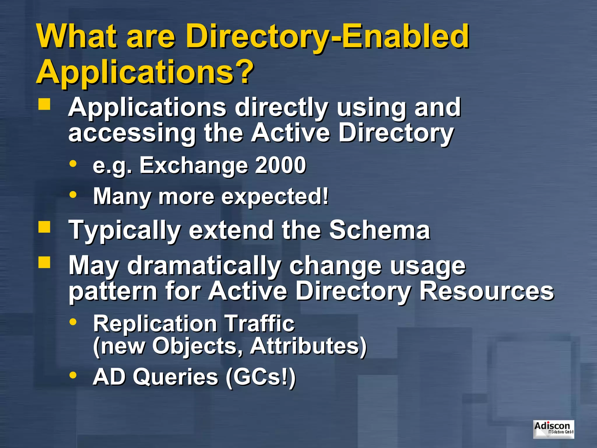 What are Directory-Enabled
Applications?
   Applications directly using and
    accessing the Active Directory
    • e.g. Exchange 2000
    • Many more expected!
   Typically extend the Schema
   May dramatically change usage
    pattern for Active Directory Resources
    • Replication Traffic
        (new Objects, Attributes)
    •   AD Queries (GCs!)
 