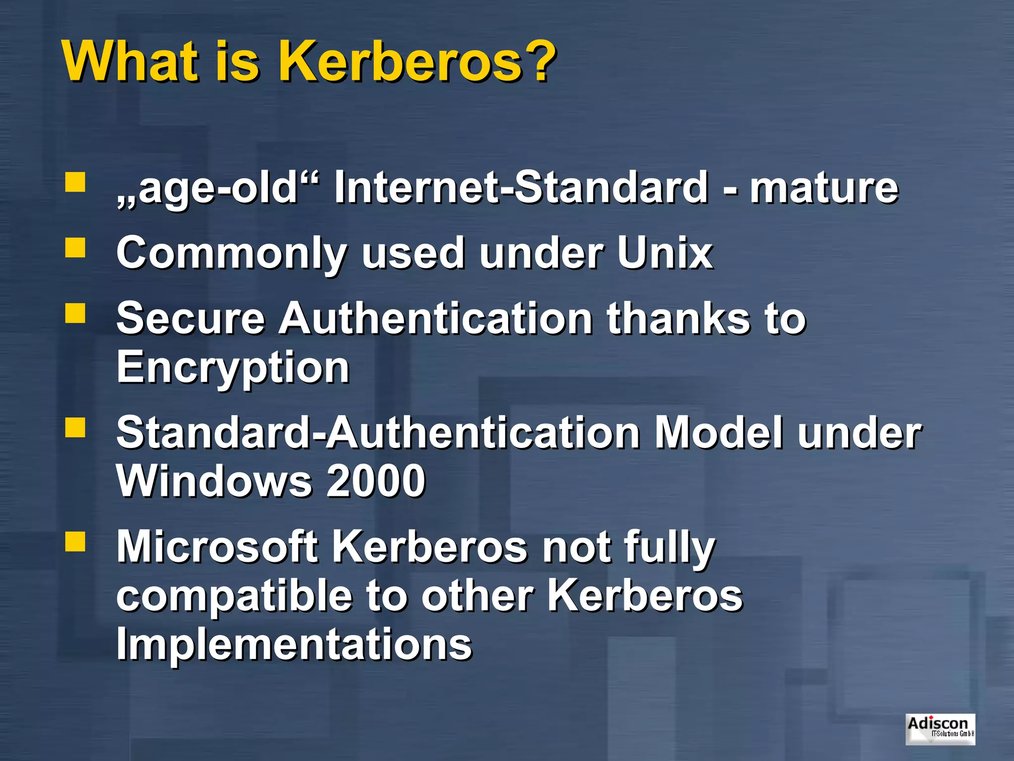 What is Kerberos?

   „age-old“ Internet-Standard - mature
   Commonly used under Unix
   Secure Authentication thanks to
    Encryption
   Standard-Authentication Model under
    Windows 2000
   Microsoft Kerberos not fully
    compatible to other Kerberos
    Implementations
 