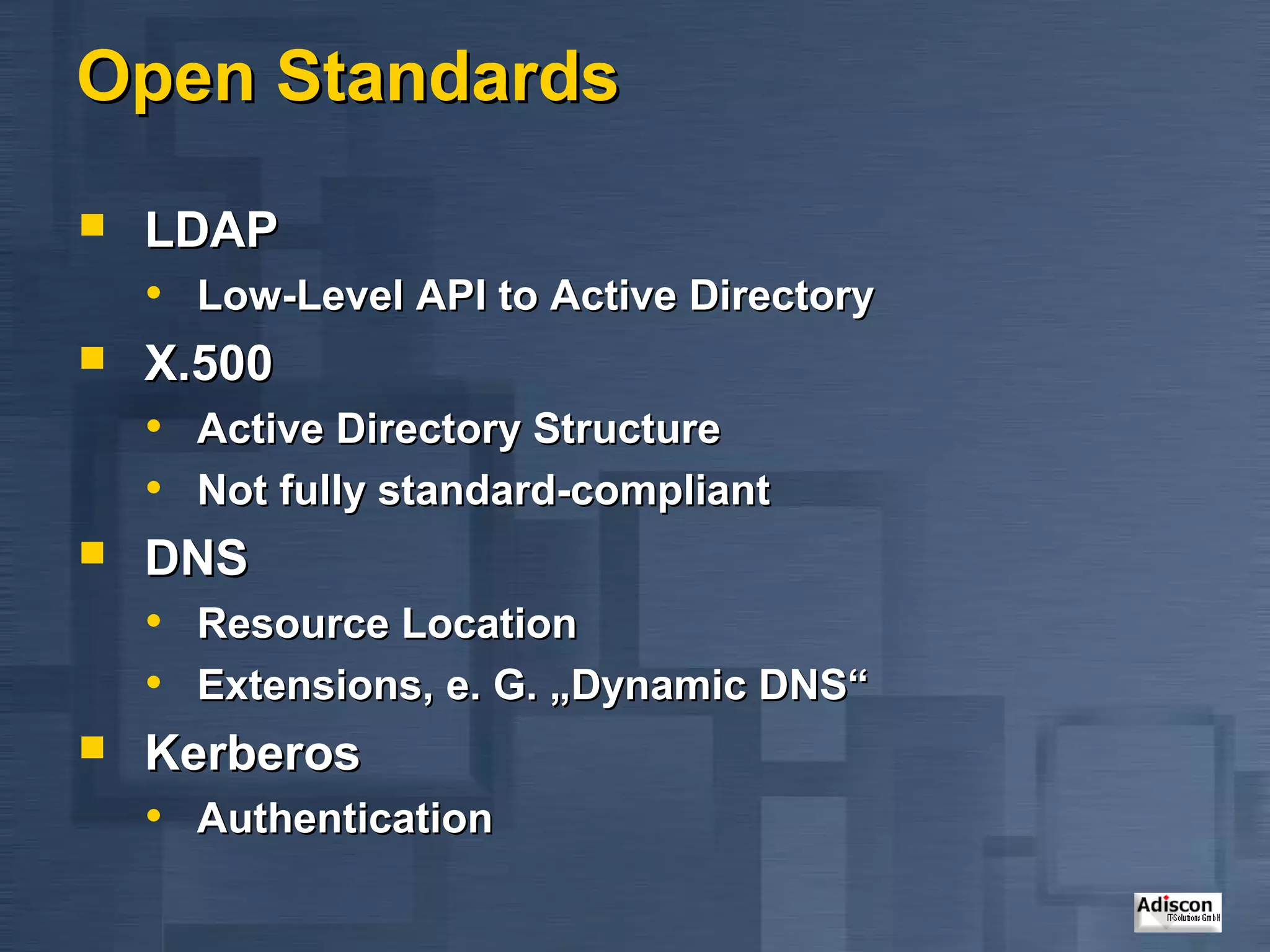 Open Standards
   LDAP
    • Low-Level API to Active Directory
   X.500
    • Active Directory Structure
    • Not fully standard-compliant
   DNS
    • Resource Location
    • Extensions, e. G. „Dynamic DNS“
   Kerberos
    • Authentication
 