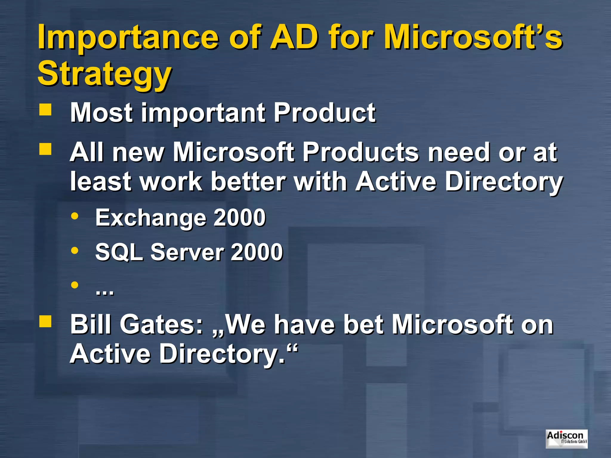 Importance of AD for Microsoft’s
Strategy
   Most important Product
   All new Microsoft Products need or at
    least work better with Active Directory
    • Exchange 2000
    • SQL Server 2000
    • ...
   Bill Gates: „We have bet Microsoft on
    Active Directory.“
 