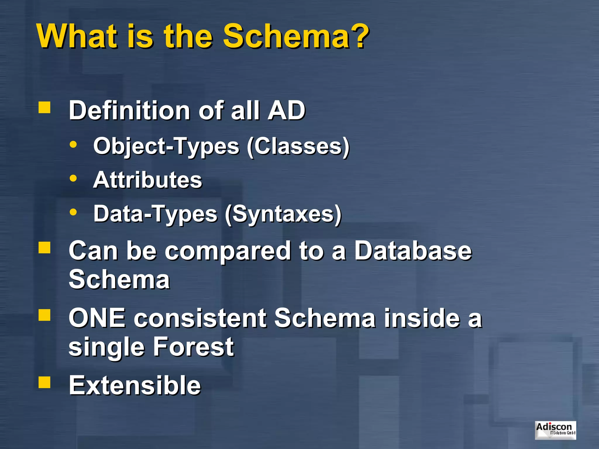 What is the Schema?

   Definition of all AD
    • Object-Types (Classes)
    • Attributes
    • Data-Types (Syntaxes)
   Can be compared to a Database
    Schema
   ONE consistent Schema inside a
    single Forest
   Extensible
 