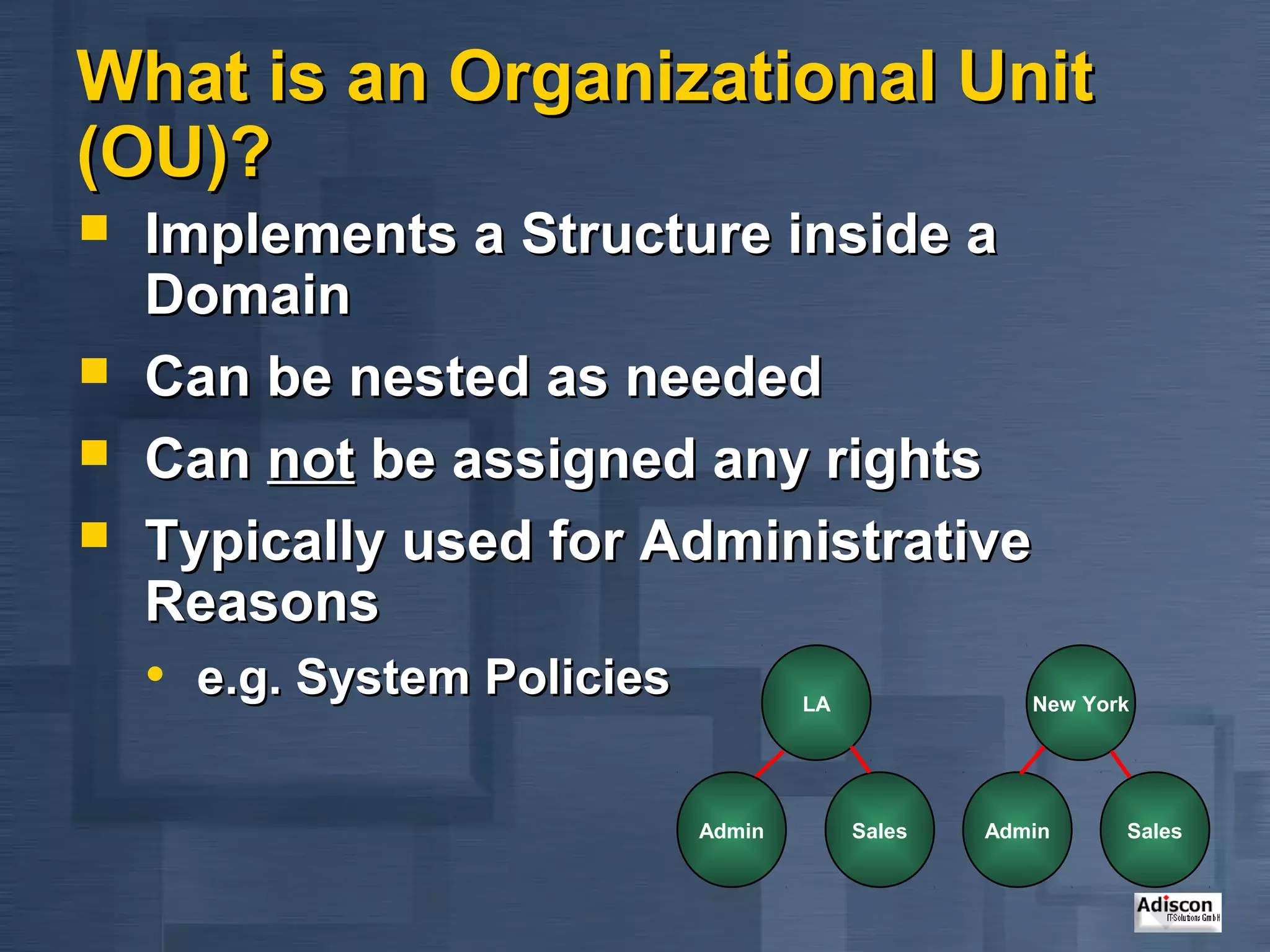What is an Organizational Unit
(OU)?
   Implements a Structure inside a
    Domain
   Can be nested as needed
   Can not be assigned any rights
   Typically used for Administrative
    Reasons
    • e.g. System Policies           LA              New York




                             Admin        Sales   Admin     Sales
 