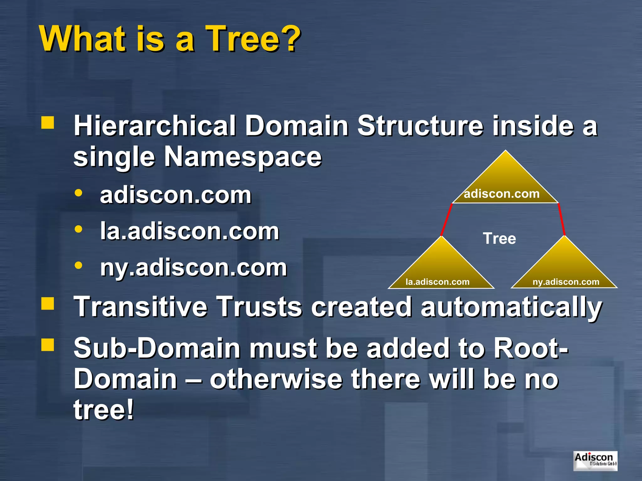 What is a Tree?

   Hierarchical Domain Structure inside a
    single Namespace
    • adiscon.com                adiscon.com


    • la.adiscon.com                Tree
    • ny.adiscon.com         la.adiscon.com   ny.adiscon.com

   Transitive Trusts created automatically
   Sub-Domain must be added to Root-
    Domain – otherwise there will be no
    tree!
 