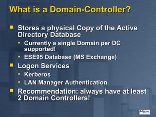 What is a Domain-Controller?
   Stores a physical Copy of the Active
    Directory Database
    • Currently a single Domain per DC
      supported!
    • ESE95 Database (MS Exchange)
   Logon Services
    • Kerberos
    • LAN Manager Authentication
   Recommendation: always have at least
    2 Domain Controllers!
 