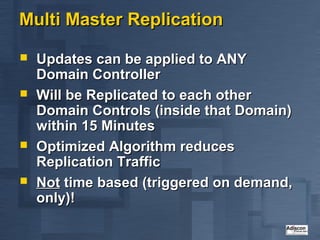 Multi Master Replication

   Updates can be applied to ANY
    Domain Controller
   Will be Replicated to each other
    Domain Controls (inside that Domain)
    within 15 Minutes
   Optimized Algorithm reduces
    Replication Traffic
   Not time based (triggered on demand,
    only)!
 