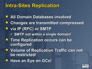 Intra-Sites Replication

   All Domain Databases involved
   Changes are transmitted compressed
   via IP (RPC) or SMTP
    • SMTP not within a single domain!
   Time Replication occurs can be
    configured
   Volume of Replication Traffic can not
    be restricted!
   Have an Eye on GCs!
 