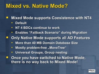Mixed vs. Native Mode?
   Mixed Mode supports Coexistence with NT4
    • Default
    • NT 4 BDCs continue to work
    • Enables “Fallback Scenario” during Migration
   Only Native Mode supports all AD Features
    • More than 40 MB Domain Database Size
    • Mostly problem-free „MoveTree“
    • Universal Groups, Group nesting
   Once you have switched to Native Mode,
    there is no way back to Mixed Mode!
 