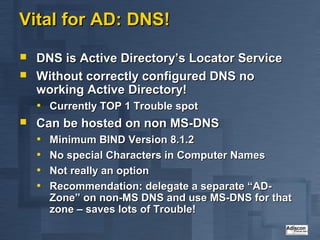 Vital for AD: DNS!
   DNS is Active Directory’s Locator Service
   Without correctly configured DNS no
    working Active Directory!
    • Currently TOP 1 Trouble spot
   Can be hosted on non MS-DNS
    • Minimum BIND Version 8.1.2
    • No special Characters in Computer Names
    • Not really an option
    • Recommendation: delegate a separate “AD-
      Zone” on non-MS DNS and use MS-DNS for that
      zone – saves lots of Trouble!
 