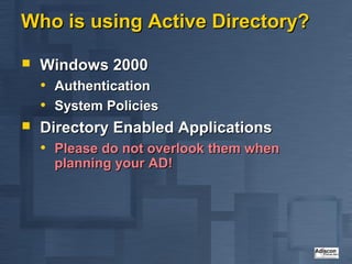 Who is using Active Directory?

   Windows 2000
    • Authentication
    • System Policies
   Directory Enabled Applications
    • Please do not overlook them when
      planning your AD!
 