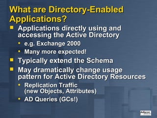 What are Directory-Enabled
Applications?
   Applications directly using and
    accessing the Active Directory
    • e.g. Exchange 2000
    • Many more expected!
   Typically extend the Schema
   May dramatically change usage
    pattern for Active Directory Resources
    • Replication Traffic
        (new Objects, Attributes)
    •   AD Queries (GCs!)
 