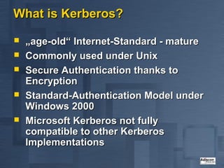 What is Kerberos?

   „age-old“ Internet-Standard - mature
   Commonly used under Unix
   Secure Authentication thanks to
    Encryption
   Standard-Authentication Model under
    Windows 2000
   Microsoft Kerberos not fully
    compatible to other Kerberos
    Implementations
 
