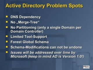 Active Directory Problem Spots
   DNS Dependency
   No „Merge-Tree“
   No Partitioning (only a single Domain per
    Domain Controller)
   Limited Tool-Support
   Forest Global Schema
   Schema-Modifications can not be undone
   Issues will be addressed over time by
    Microsoft (keep in mind AD is Version 1.0!)
 