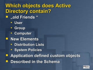 Which objects does Active
Directory contain?
   „old Friends “
    • User
    • Group
    • Computer
   New Elements
    • Distribution Lists
    • System Policies
   Application defined custom objects
   Described in the Schema
 