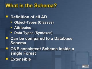 What is the Schema?

   Definition of all AD
    • Object-Types (Classes)
    • Attributes
    • Data-Types (Syntaxes)
   Can be compared to a Database
    Schema
   ONE consistent Schema inside a
    single Forest
   Extensible
 