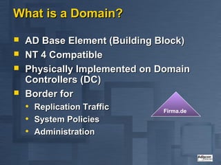 What is a Domain?

   AD Base Element (Building Block)
   NT 4 Compatible
   Physically Implemented on Domain
    Controllers (DC)
   Border for
    •   Replication Traffic   Firma.de
    •   System Policies
    •   Administration
 
