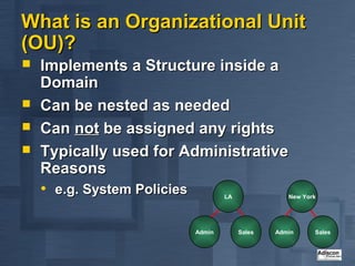 What is an Organizational Unit
(OU)?
   Implements a Structure inside a
    Domain
   Can be nested as needed
   Can not be assigned any rights
   Typically used for Administrative
    Reasons
    • e.g. System Policies           LA              New York




                             Admin        Sales   Admin     Sales
 