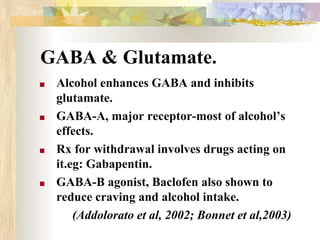 GABA & Glutamate.
■ Alcohol enhances GABA and inhibits
glutamate.
■ GABA-A, major receptor-most of alcohol’s
effects.
■ Rx for withdrawal involves drugs acting on
it.eg: Gabapentin.
■ GABA-B agonist, Baclofen also shown to
reduce craving and alcohol intake.
(Addolorato et al, 2002; Bonnet et al,2003)
 