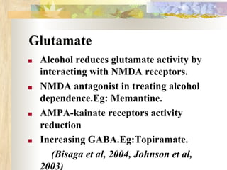 Glutamate
■ Alcohol reduces glutamate activity by
interacting with NMDA receptors.
■ NMDA antagonist in treating alcohol
dependence.Eg: Memantine.
■ AMPA-kainate receptors activity
reduction
■ Increasing GABA.Eg:Topiramate.
(Bisaga et al, 2004, Johnson et al,
2003)
 