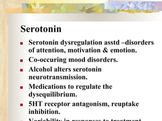 Serotonin
■ Serotonin dysregulation asstd –disorders
of attention, motivation & emotion.
■ Co-occuring mood disorders.
■ Alcohol alters serotonin
neurotransmission.
■ Medications to regulate the
dysequilibrium.
■ 5HT receptor antagonism, reuptake
inhibition.
 