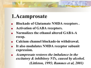1.Acamprosate
■ Blockade of Glutamate NMDA receptors .
■ Activation of GABA receptors.
■ Normalizes the ethanol altered GABA-A
recep.
■ Calcium channel blockade-in withdrawal.
■ It also modulates NMDA receptor subunit
expression.
■ Acamprosate restores the imbalance in the
excitatory & inhibitory NTs, caused by alcohol.
(Littleton, 1995; Rammes et al, 2001)
 