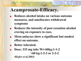 Acamprosate-Efficacy.
■ Reduces alcohol intake on various outcome
measures, and ameliorates withdrawal
symptoms
■ Reduces the intensity of post cessation alcohol
craving on exposure to cues.
■ Meta-anlayses show a significant but modest
effect on outcome.
■ Better tolerated.
■ Dose: 333 mg tabs Wt<60kg:1-1-2
>60 kg:1-2-2 or 2-2-2
(Kiefer et al,2003)
 