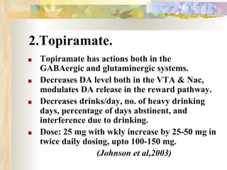 2.Topiramate.
■ Topiramate has actions both in the
GABAergic and glutaminergic systems.
■ Decreases DA level both in the VTA & Nac,
modulates DA release in the reward pathway.
■ Decreases drinks/day, no. of heavy drinking
days, percentage of days abstinent, and
interference due to drinking.
■ Dose: 25 mg with wkly increase by 25-50 mg in
twice daily dosing, upto 100-150 mg.
(Johnson et al,2003)
 