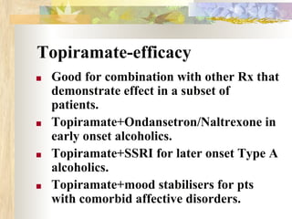 Topiramate-efficacy
■ Good for combination with other Rx that
demonstrate effect in a subset of
patients.
■ Topiramate+Ondansetron/Naltrexone in
early onset alcoholics.
■ Topiramate+SSRI for later onset Type A
alcoholics.
■ Topiramate+mood stabilisers for pts
with comorbid affective disorders.
 